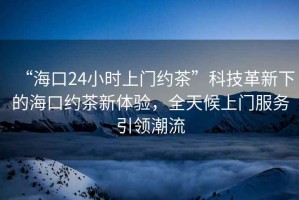 “海口24小時上門約茶”科技革新下的海口約茶新體驗，全天候上門服務引領潮流
