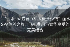 “麗水spa包含飛機(jī)大概多少錢”麗水SPA體驗(yàn)之旅，飛機(jī)費(fèi)用與奢華享受的完美結(jié)合