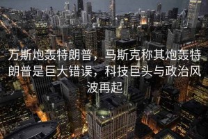 萬(wàn)斯炮轟特朗普，馬斯克稱其炮轟特朗普是巨大錯(cuò)誤，科技巨頭與政治風(fēng)波再起