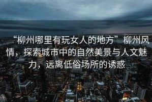“柳州哪里有玩女人的地方”柳州風(fēng)情，探索城市中的自然美景與人文魅力，遠(yuǎn)離低俗場(chǎng)所的誘惑