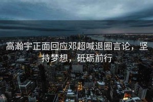 高瀚宇正面回應鄧超喊退圈言論，堅持夢想，砥礪前行