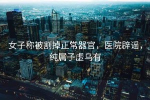 女子稱被割掉正常器官，醫(yī)院辟謠，純屬子虛烏有