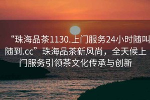 “珠海品茶1130.上門服務24小時隨叫隨到.cc”珠海品茶新風尚，全天候上門服務引領茶文化傳承與創新