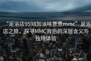 “足浴店9598加油啥意思mmc”足浴店之旅，探尋MMC背后的深層含義與獨特體驗