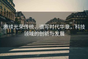 賡續(xù)光榮傳統(tǒng)，譜寫時代華章，科技領(lǐng)域的創(chuàng)新與發(fā)展