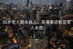 81歲老人跳水救人，英勇事跡彰顯軍人本色