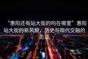 “惠陽還有站大街的嗎在哪里”惠陽站大街的新風貌，歷史與現代交融的見證