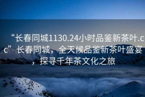 “長(zhǎng)春同城1130.24小時(shí)品鑒新茶葉.cc”長(zhǎng)春同城，全天候品鑒新茶葉盛宴，探尋千年茶文化之旅