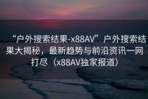 “戶外搜索結果-x88AV”戶外搜索結果大揭秘，最新趨勢與前沿資訊一網打盡（x88AV獨家報道）