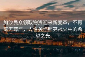 加沙民眾領(lǐng)取物資迎來新變革，不再毫無尊嚴(yán)，人性關(guān)懷照亮戰(zhàn)火中的希望之光