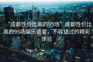 “成都性價比高的95場”成都性價比高的95場娛樂盛宴，不容錯過的精彩體驗