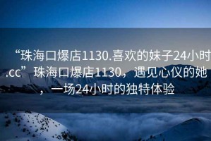 “珠海口爆店1130.喜歡的妹子24小時.cc”珠海口爆店1130，遇見心儀的她，一場24小時的獨特體驗