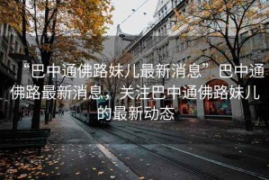 “巴中通佛路妹兒最新消息”巴中通佛路最新消息，關注巴中通佛路妹兒的最新動態