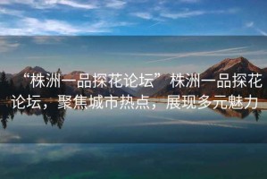 “株洲一品探花論壇”株洲一品探花論壇，聚焦城市熱點，展現多元魅力