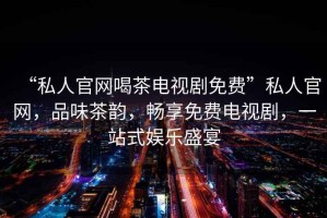 “私人官網喝茶電視劇免費”私人官網，品味茶韻，暢享免費電視劇，一站式娛樂盛宴
