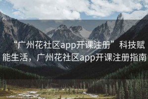 “廣州花社區app開課注冊”科技賦能生活，廣州花社區app開課注冊指南