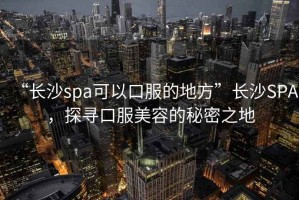 “長沙spa可以口服的地方”長沙SPA，探尋口服美容的秘密之地
