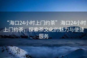 “海口24小時上門約茶”海口24小時上門約茶，探索茶文化的魅力與便捷服務