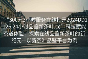 “300元3小時服務在線打開2024DD1126.24小時品鑒新茶葉.cc”科技賦能茶道體驗，探索在線品鑒新茶葉的新紀元—以新茶葉品鑒平臺為例