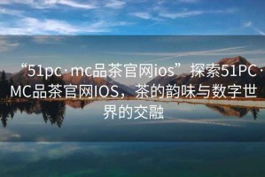 “51pc·mc品茶官網ios”探索51PC·MC品茶官網IOS，茶的韻味與數字世界的交融