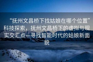 “撫州文昌橋下找姑娘在哪個(gè)位置”科技探索，撫州文昌橋下的虛擬與現(xiàn)實(shí)交匯點(diǎn)—尋找智能時(shí)代的姑娘新面貌
