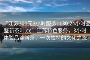 “江蘇300元3小時服務1130.24小時品鑒新茶葉.cc”江蘇特色服務，3小時體驗品鑒新茶，一次獨特的文化之旅