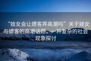 “妓女會讓嫖客弄高潮嗎”關于妓女與嫖客的高潮話題，一種復雜的社會現象探討