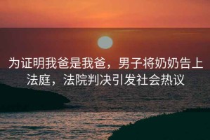 為證明我爸是我爸，男子將奶奶告上法庭，法院判決引發(fā)社會熱議