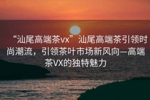 “汕尾高端茶vx”汕尾高端茶引領時尚潮流，引領茶葉市場新風向—高端茶VX的獨特魅力