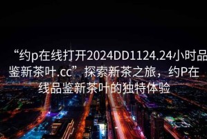 “約p在線打開2024DD1124.24小時品鑒新茶葉.cc”探索新茶之旅，約P在線品鑒新茶葉的獨特體驗