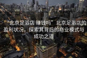“北京足浴店 賺錢嗎”北京足浴店的盈利狀況，探索其背后的商業模式與成功之道