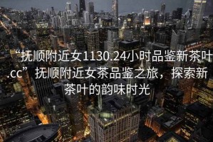 “撫順附近女1130.24小時品鑒新茶葉.cc”撫順附近女茶品鑒之旅，探索新茶葉的韻味時光