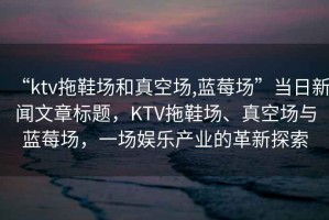 “ktv拖鞋場和真空場,藍莓場”當日新聞文章標題，KTV拖鞋場、真空場與藍莓場，一場娛樂產業的革新探索