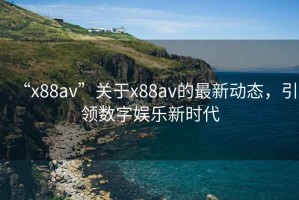 “x88av”關(guān)于x88av的最新動(dòng)態(tài)，引領(lǐng)數(shù)字娛樂新時(shí)代