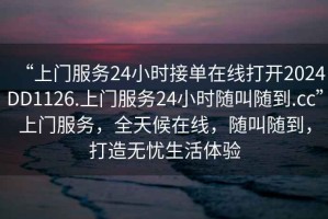 “上門服務24小時接單在線打開2024DD1126.上門服務24小時隨叫隨到.cc”上門服務，全天候在線，隨叫隨到，打造無憂生活體驗