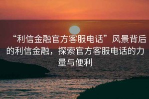 “利信金融官方客服電話”風景背后的利信金融，探索官方客服電話的力量與便利