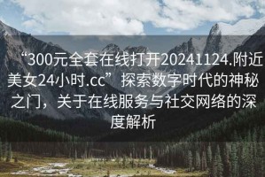 “300元全套在線打開20241124.附近美女24小時.cc”探索數字時代的神秘之門，關于在線服務與社交網絡的深度解析
