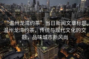 “溫州龍灣約茶”當日新聞文章標題，溫州龍灣約茶，傳統與現代文化的交融，品味城市新風尚