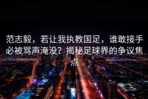 范志毅，若讓我執(zhí)教國足，誰敢接手必被罵聲淹沒？揭秘足球界的爭議焦點