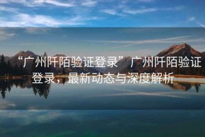 “廣州阡陌驗(yàn)證登錄”廣州阡陌驗(yàn)證登錄，最新動(dòng)態(tài)與深度解析