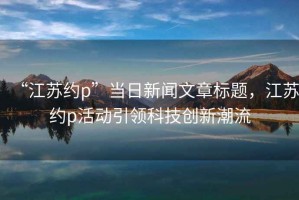 “江蘇約p”當日新聞文章標題，江蘇約p活動引領科技創新潮流