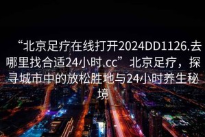 “北京足療在線打開2024DD1126.去哪里找合適24小時.cc”北京足療，探尋城市中的放松勝地與24小時養生秘境