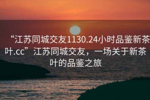 “江蘇同城交友1130.24小時品鑒新茶葉.cc”江蘇同城交友，一場關于新茶葉的品鑒之旅