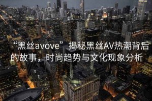“黑絲avove”揭秘黑絲AV熱潮背后的故事，時尚趨勢與文化現象分析