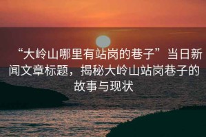 “大嶺山哪里有站崗的巷子”當日新聞文章標題，揭秘大嶺山站崗巷子的故事與現狀