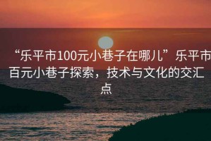 “樂平市100元小巷子在哪兒”樂平市百元小巷子探索，技術與文化的交匯點
