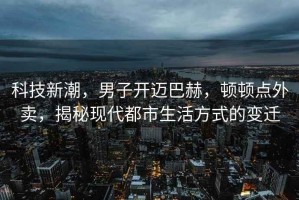 科技新潮，男子開邁巴赫，頓頓點外賣，揭秘現代都市生活方式的變遷