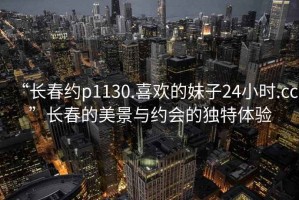 “長春約p1130.喜歡的妹子24小時.cc”長春的美景與約會的獨特體驗