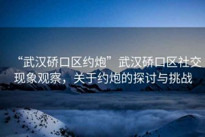 “武漢硚口區約炮”武漢硚口區社交現象觀察，關于約炮的探討與挑戰