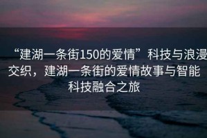 “建湖一條街150的愛情”科技與浪漫交織，建湖一條街的愛情故事與智能科技融合之旅